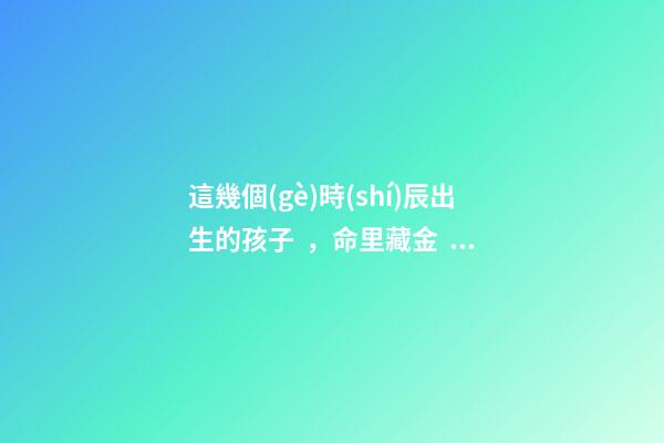 這幾個(gè)時(shí)辰出生的孩子，命里藏金，前途最光明！